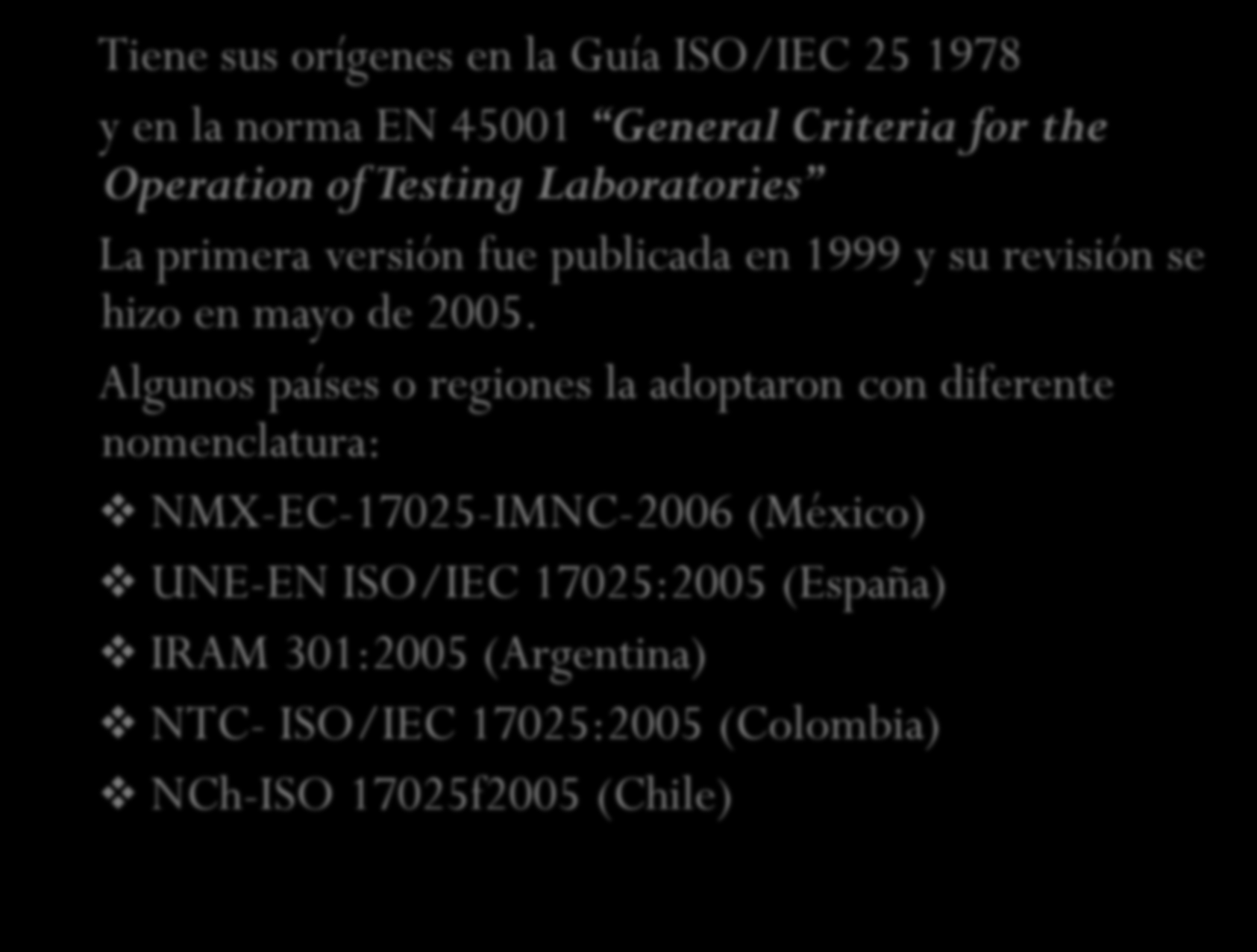RESEÑA HISTÓRICA Tiene sus orígenes en la Guía ISO/IEC 25 1978 y en la norma EN 45001 General Criteria for the Operation of Testing Laboratories La primera versión fue publicada en 1999 y su revisión