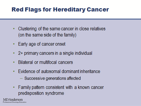 So, when you are reviewing your patient s family history, the red flags that you should be looking for that may warrant a referral to genetics include clustering of the same cancer in close relatives.