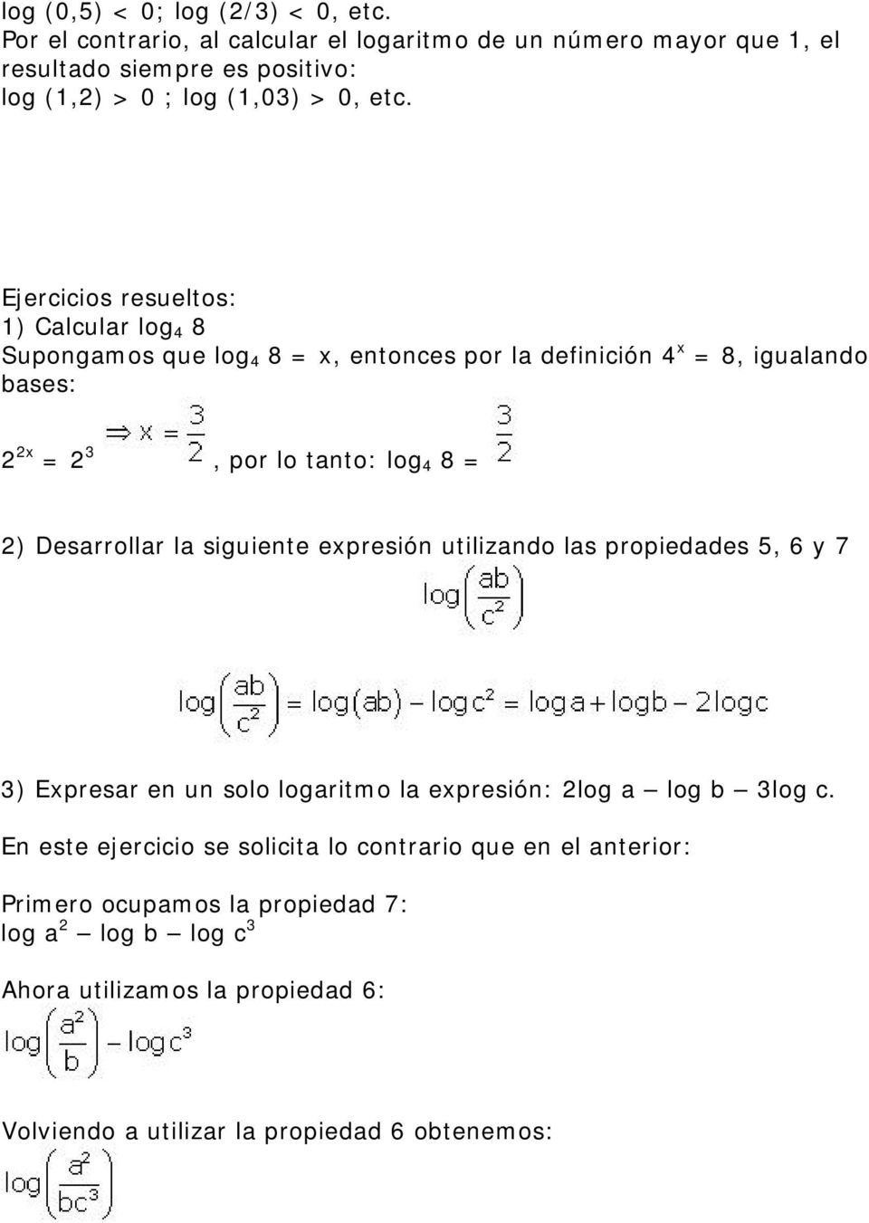 Ejercicios resueltos: 1) Calcular log 4 8 Supongamos que log 4 8 = x, entonces por la definición 4 x = 8, igualando bases: 2 2x = 2 3, por lo tanto: log 4 8 = 2)