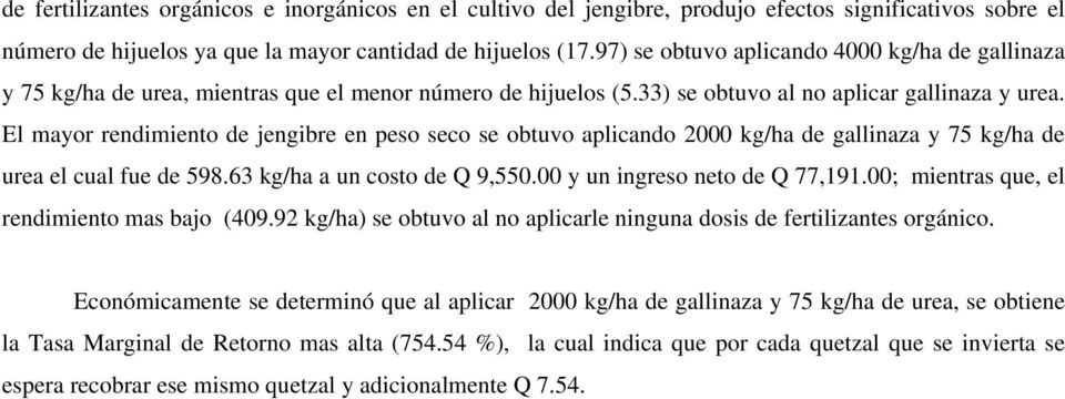 El mayor rendimiento de jengibre en peso seco se obtuvo aplicando 2000 kg/ha de gallinaza y 75 kg/ha de urea el cual fue de 598.63 kg/ha a un costo de Q 9,550.00 y un ingreso neto de Q 77,191.