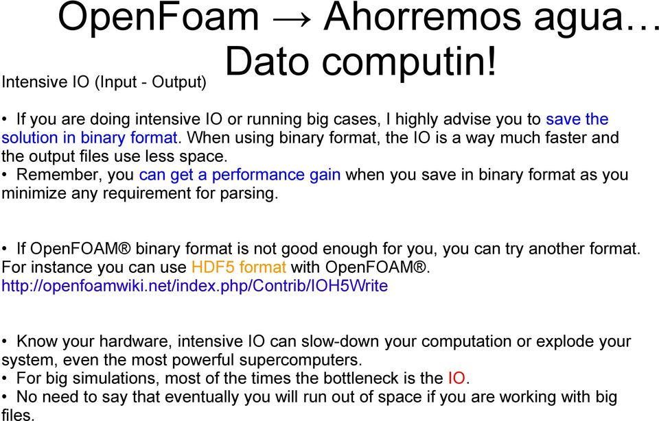 Remember, you can get a performance gain when you save in binary format as you minimize any requirement for parsing. If OpenFOAM binary format is not good enough for you, you can try another format.