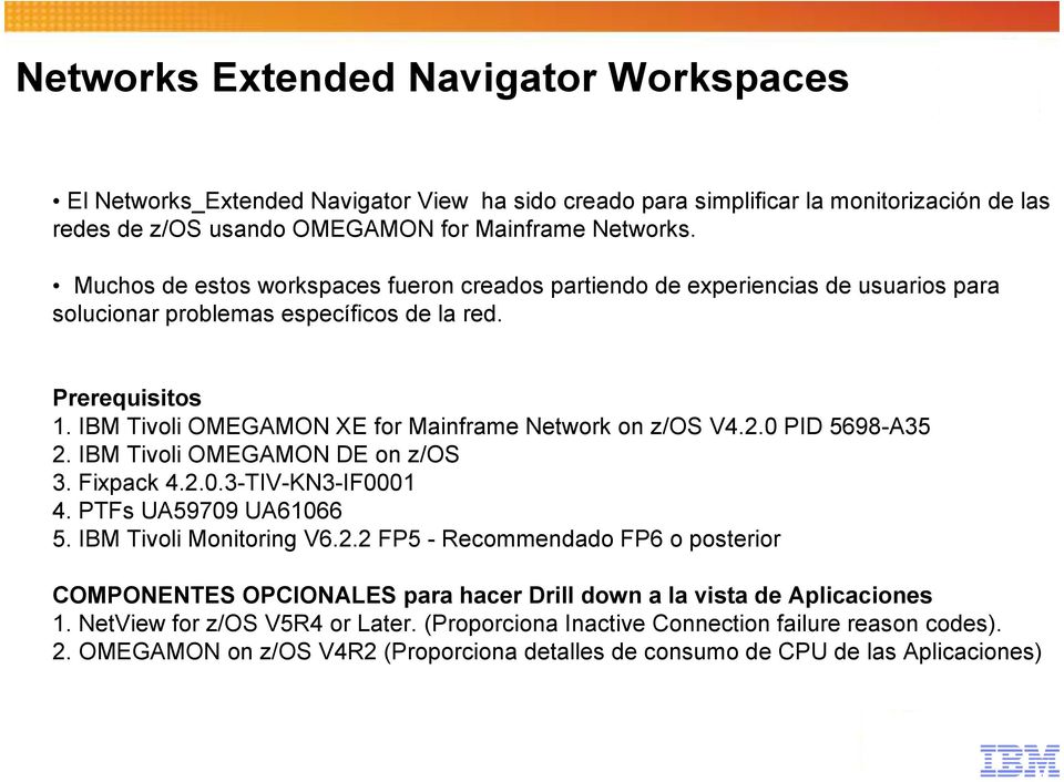 IBM Tivoli OMEGAMON XE for Mainframe Network on z/os V4.2.0 PID 5698-A35 2. IBM Tivoli OMEGAMON DE on z/os 3. Fixpack 4.2.0.3-TIV-KN3-IF0001 4. PTFs UA59709 UA61066 5. IBM Tivoli Monitoring V6.2.2 FP5 - Recommendado FP6 o posterior COMPONENTES OPCIONALES para hacer Drill down a la vista de Aplicaciones 1.
