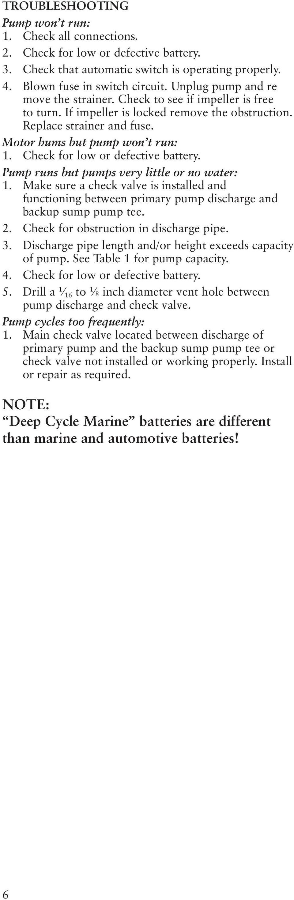 Check for low or defective battery. Pump runs but pumps very little or no water: 1. Make sure a check valve is installed and functioning between primary pump discharge and backup sump pump tee. 2.