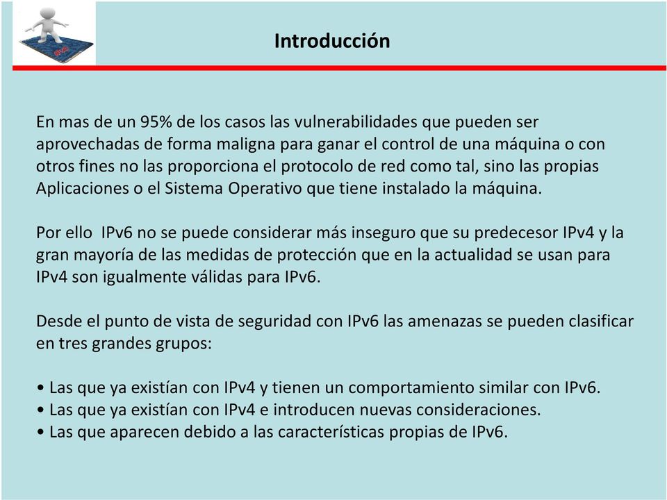 Por ello IPv6 no se puede considerar más inseguro que su predecesor IPv4 y la gran mayoría de las medidas de protección que en la actualidad se usan para IPv4 son igualmente válidas para IPv6.