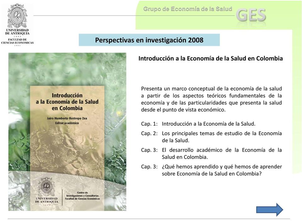 económico. Cap. 1: Introducción a la Economía de la Salud. Cap. 2: Los principales temas de estudio de la Economía de la Salud. Cap. 3: El desarrollo académico de la Economía de la Salud en Colombia.