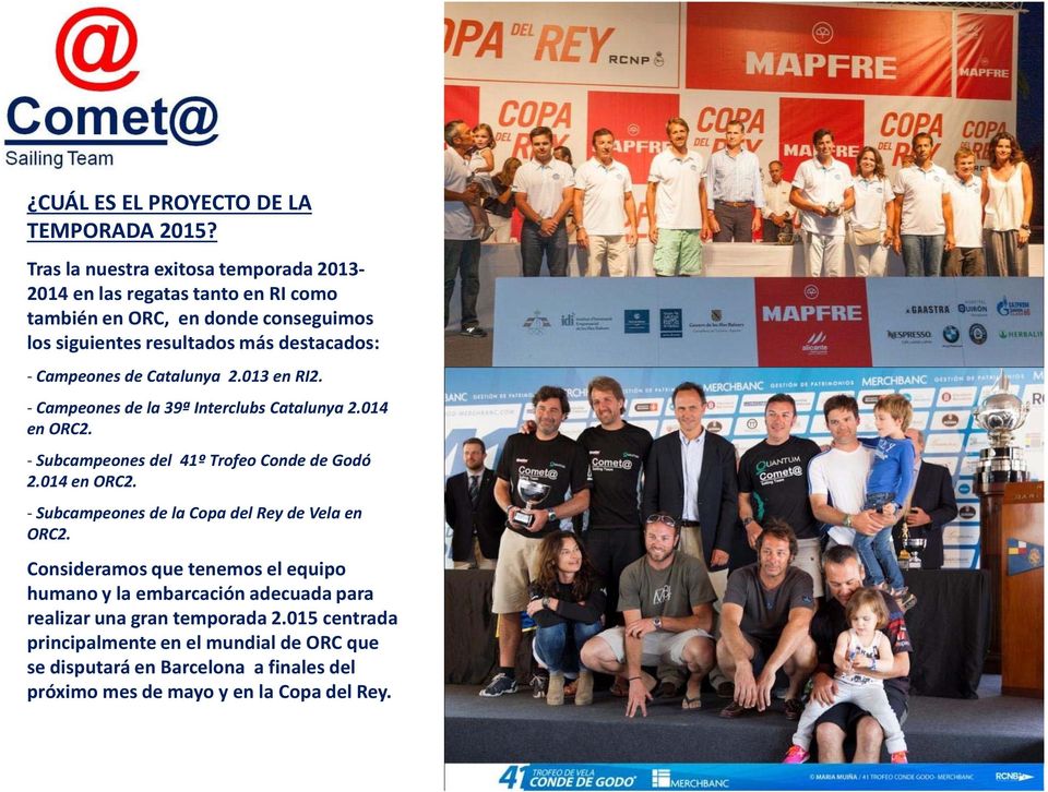 Campeones de Catalunya 2.013 en RI2. -Campeones de la 39ª InterclubsCatalunya 2.014 en ORC2. - Subcampeones del 41º Trofeo Conde de Godó 2.014 en ORC2. -Subcampeones de la Copa del Rey de Vela en ORC2.