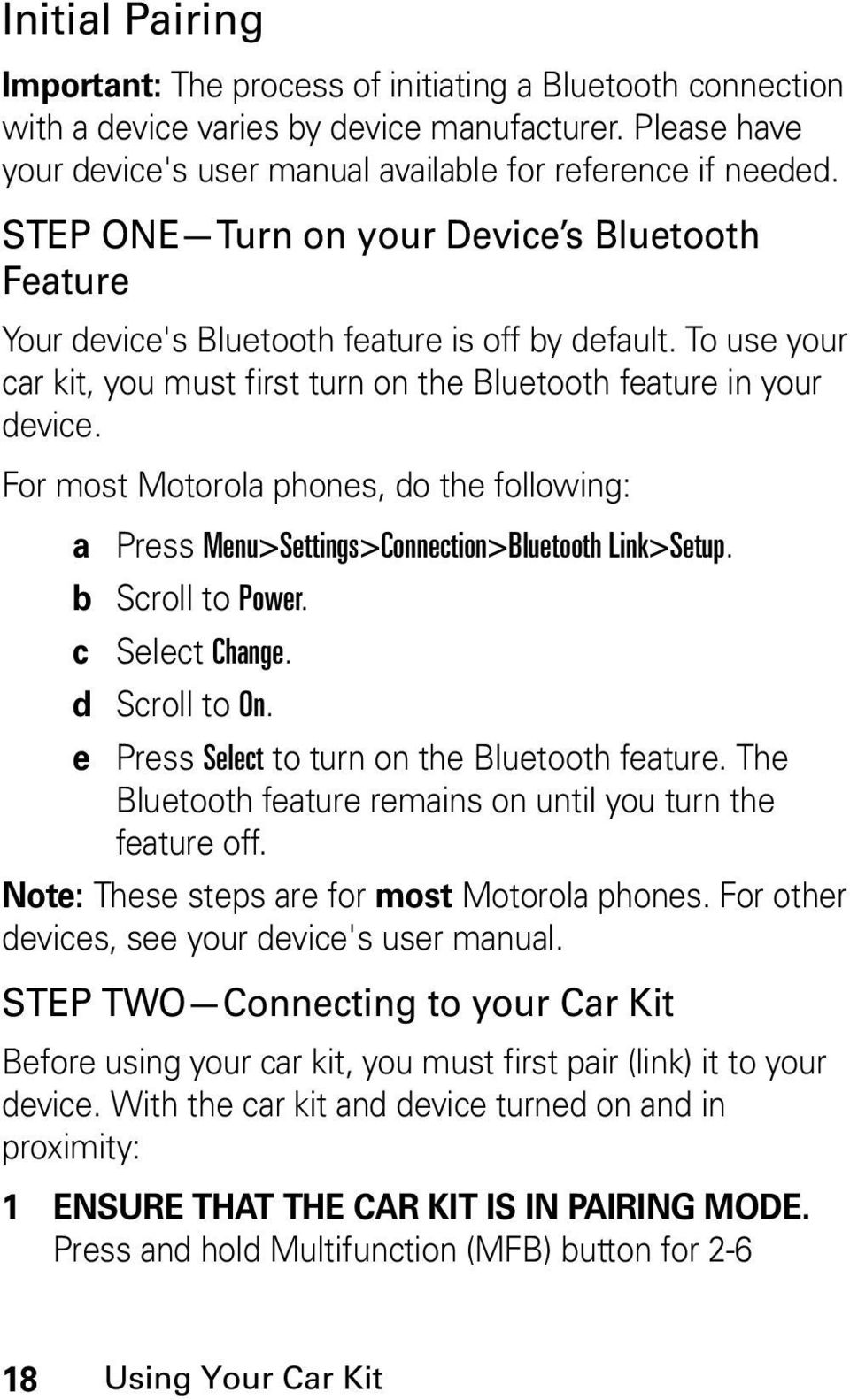 For most Motorola phones, do the following: a Press Menu>Settings>Connection>Bluetooth Link>Setup. b Scroll to Power. c Select Change. d Scroll to On. e Press Select to turn on the Bluetooth feature.