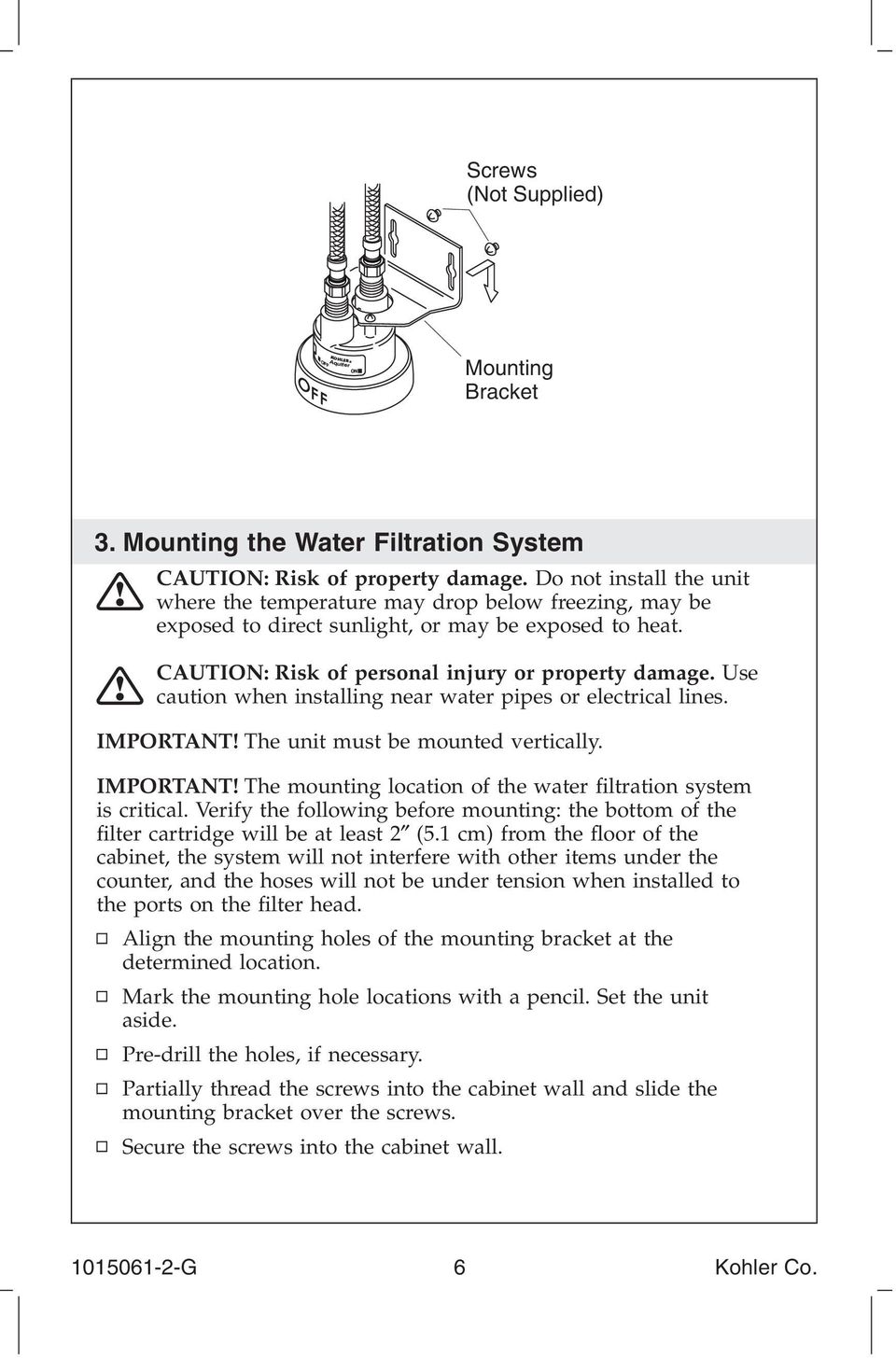 Use caution when installing near water pipes or electrical lines. IMPORTANT! The unit must be mounted vertically. IMPORTANT! The mounting location of the water filtration system is critical.
