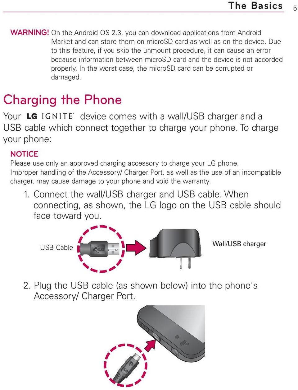 In the worst case, the microsd card can be corrupted or damaged. Charging the Phone Your device comes with a wall/usb charger and a USB cable which connect together to charge your phone.