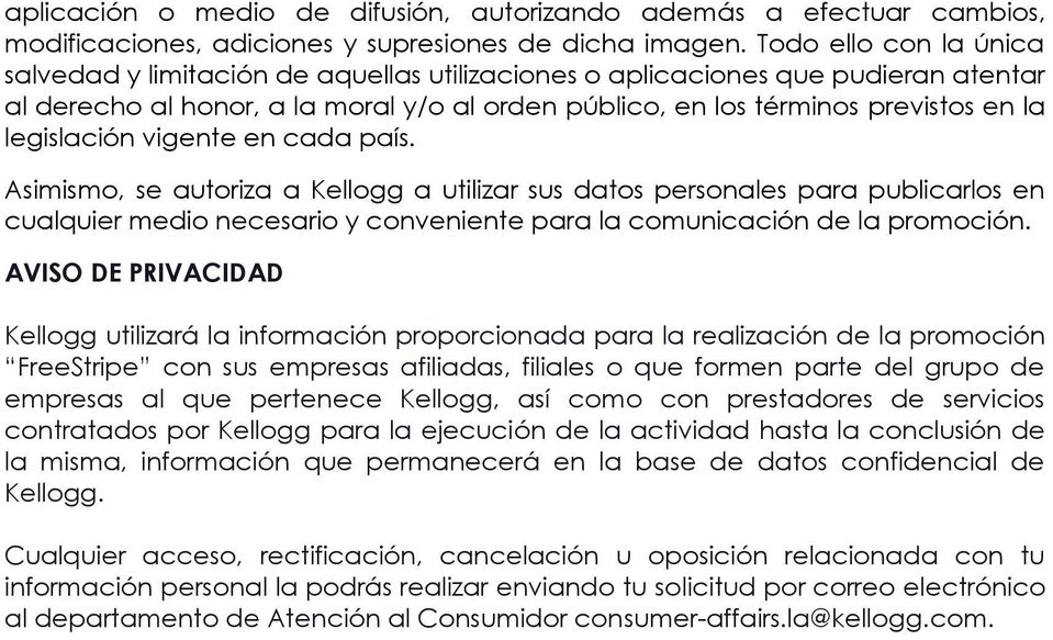 legislación vigente en cada país. Asimismo, se autoriza a Kellogg a utilizar sus datos personales para publicarlos en cualquier medio necesario y conveniente para la comunicación de la promoción.