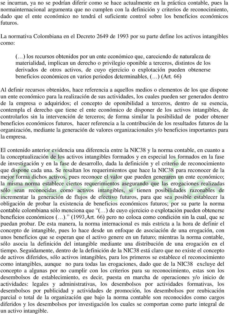 La normativa Colombiana en el Decreto 2649 de 1993 por su parte define los activos intangibles como: ( ) los recursos obtenidos por un ente económico que, careciendo de naturaleza de materialidad,