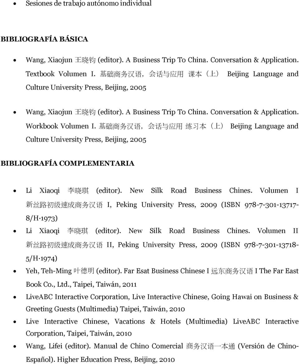 基 础 商 务 汉 语, 会 话 与 应 用 练 习 本 ( 上 ) Beijing Language and Culture University Press, Beijing, 2005 BIBLIOGRAFÍA COMPLEMENTARIA Li Xiaoqi 李 晓 琪 (editor). New Silk Road Business Chines.