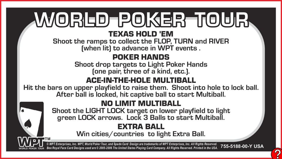Lock 3 Balls to start Multiball. Win cities/countries to light Extra Ball. WPT Enterprises, Inc. WPT, World Poker Tour, and Spade Card Design are trademarks of WPT Enterprises, Inc.