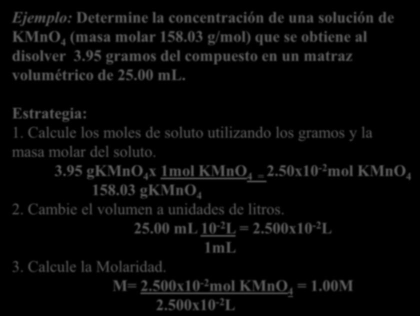 Ejemplo: Determine la concentración de una solución de KMnO 4 (masa molar 158.03 g/mol) que se obtiene al disolver 3.95 gramos del compuesto en un matraz volumétrico de 25.00 ml. Estrategia: 1.