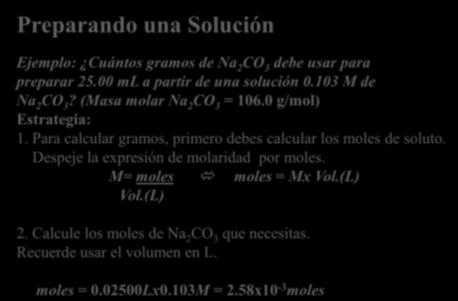 Preparando una Solución Ejemplo: Cuántos gramos de Na 2 CO 3 debe usar para preparar 25.00 ml a partir de una solución 0.103 M de Na 2 CO 3? (Masa molar Na 2 CO 3 = 106.0 g/mol) Estrategia: 1.