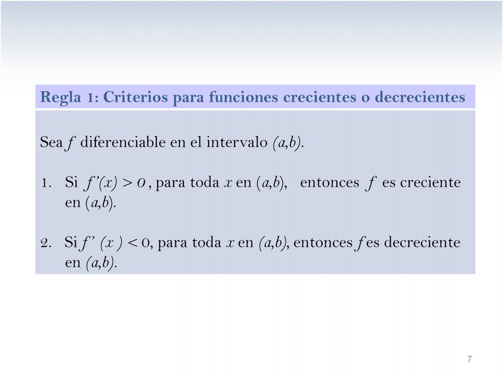 Regla 1: Criterios para funciones crecientes o decrecientes Sea f diferenciable en el intervalo (a,b). 1. Si f (x) > 0, para toda x en (a,b), entonces f es creciente en (a,b).