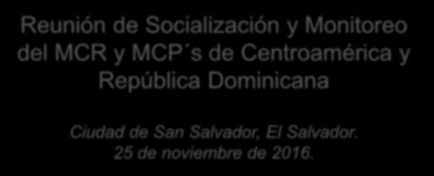 Reunión de Socialización y Monitoreo del MCR y MCP s de Centroamérica y República Dominicana Ciudad de San