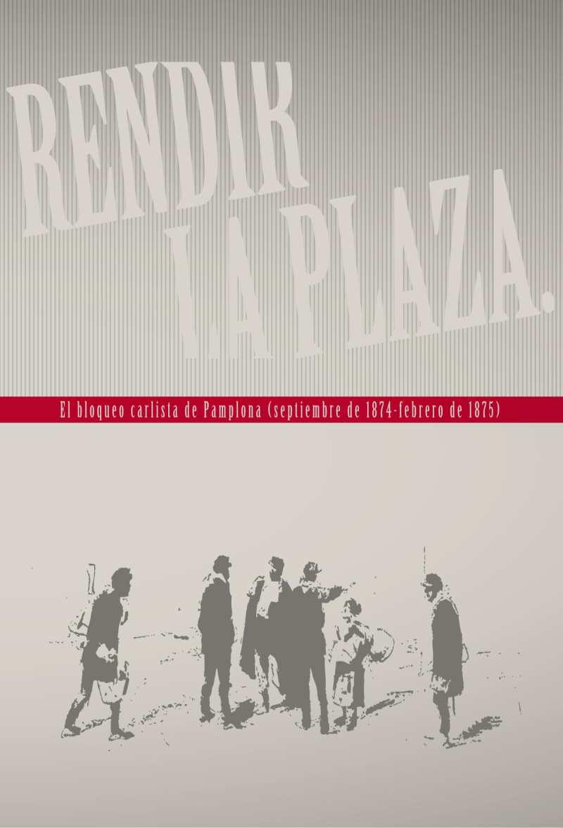 Rendir la plaza : el bloqueo carlista de Pamplona (septiembre de 1874-febrero de 1875) [: exposición, 14 de mayo de 2015-3 de abril de 2016, Museo del Carlismo, Estella-Lizarra (Navarra)] / [textos,