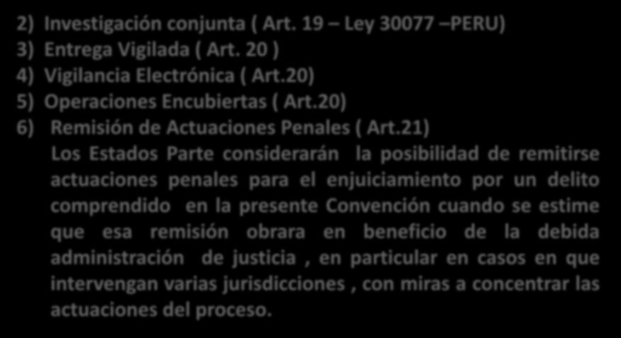 2) Investigación conjunta ( Art. 19 Ley 30077 PERU) 3) Entrega Vigilada ( Art. 20 ) 4) Vigilancia Electrónica ( Art.20) 5) Operaciones Encubiertas ( Art.20) 6) Remisión de Actuaciones Penales ( Art.