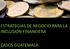 ESTRATEGIAS DE NEGOCIO PARA LA INCLUSION FINANCIERA CASOS GUATEMALA