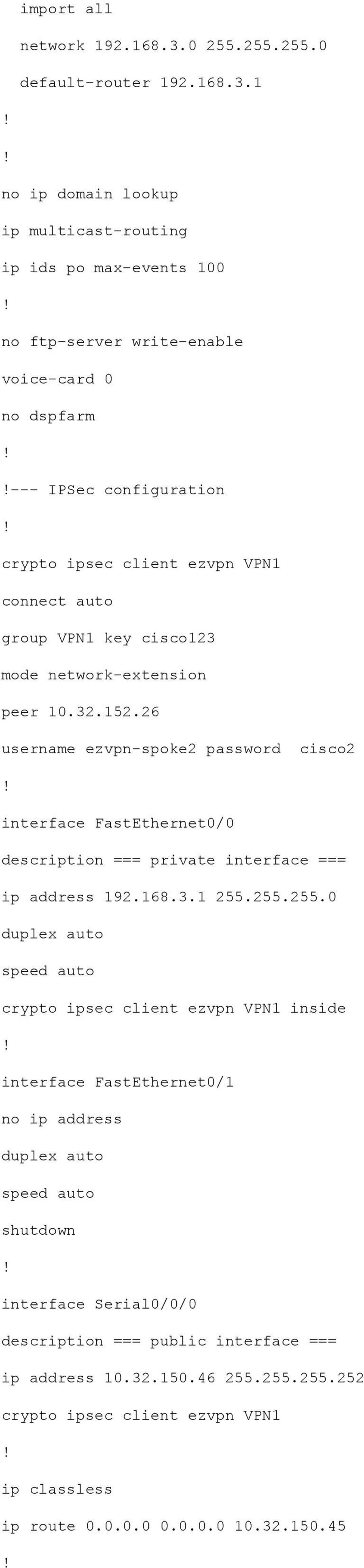 1 no ip domain lookup ip multicast-routing ip ids po max-events 100 no ftp-server write-enable voice-card 0 no dspfarm --- IPSec configuration crypto ipsec client ezvpn VPN1 connect auto