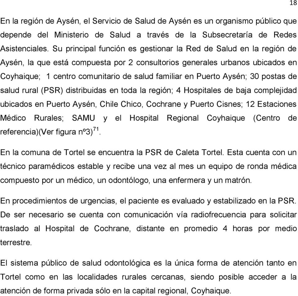 Puerto Aysén; 30 postas de salud rural (PSR) distribuidas en toda la región; 4 Hospitales de baja complejidad ubicados en Puerto Aysén, Chile Chico, Cochrane y Puerto Cisnes; 12 Estaciones Médico