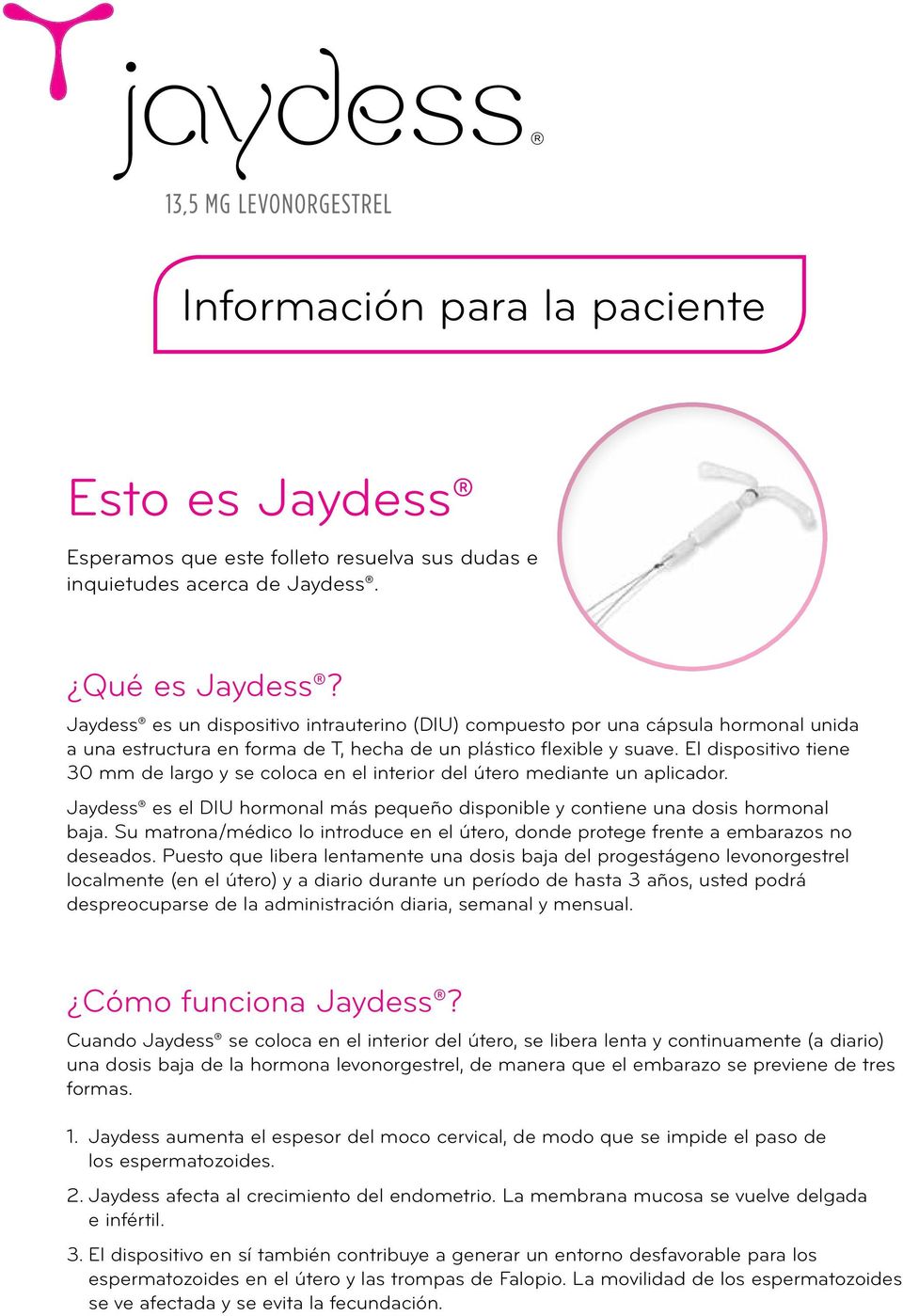 El dispositivo tiene 30 mm de largo y se coloca en el interior del útero mediante un aplicador. Jaydess es el DIU hormonal más pequeño disponible y contiene una dosis hormonal baja.