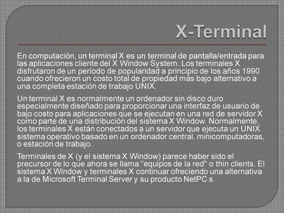 Un terminal X es normalmente un ordenador sin disco duro especialmente diseñado para proporcionar una interfaz de usuario de bajo costo para aplicaciones que se ejecutan en una red de servidor X como
