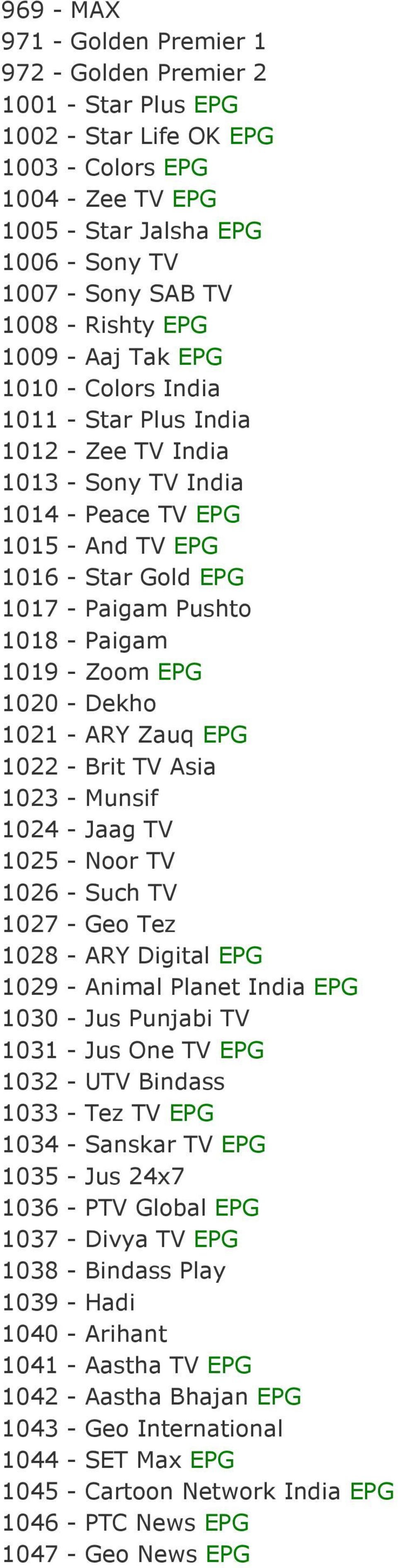 1018 - Paigam 1019 - Zoom EPG 1020 - Dekho 1021 - ARY Zauq EPG 1022 - Brit TV Asia 1023 - Munsif 1024 - Jaag TV 1025 - Noor TV 1026 - Such TV 1027 - Geo Tez 1028 - ARY Digital EPG 1029 - Animal