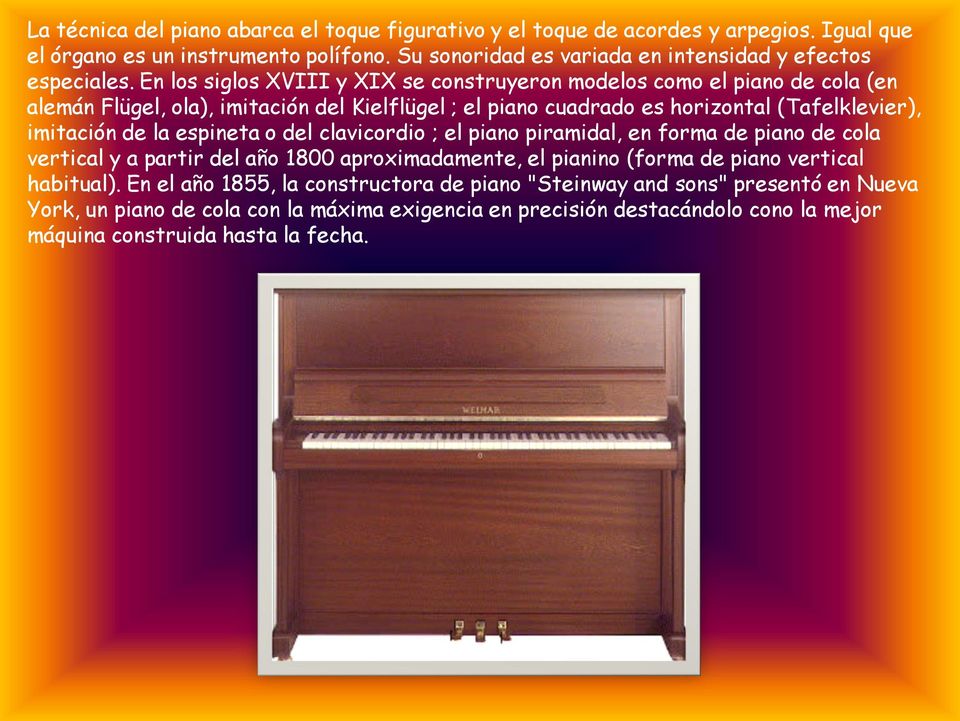 En los siglos XVIII y XIX se construyeron modelos como el piano de cola (en alemán Flügel, ola), imitación del Kielflügel ; el piano cuadrado es horizontal (Tafelklevier), imitación de la