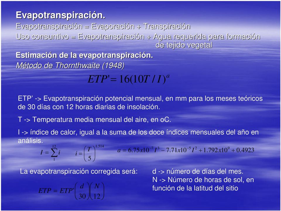 = Evaporación n + Transpiración Uso consuntivo = + Agua requerida para formación de tejido vegetal Estimación n de la evapotranspiración. n. Método de Thornthwaite (1948) ETP '= 16(10T / I) ETP -> Evapotranspiración potencial mensual, en mm para los meses teóricos de 30 días con 12 horas diarias de insolación.