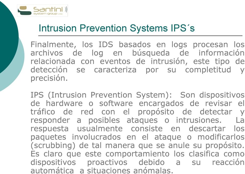 IPS (Intrusion Prevention System): Son dispositivos de hardware o software encargados de revisar el tráfico de red con el propósito de detectar y responder a posibles ataques o