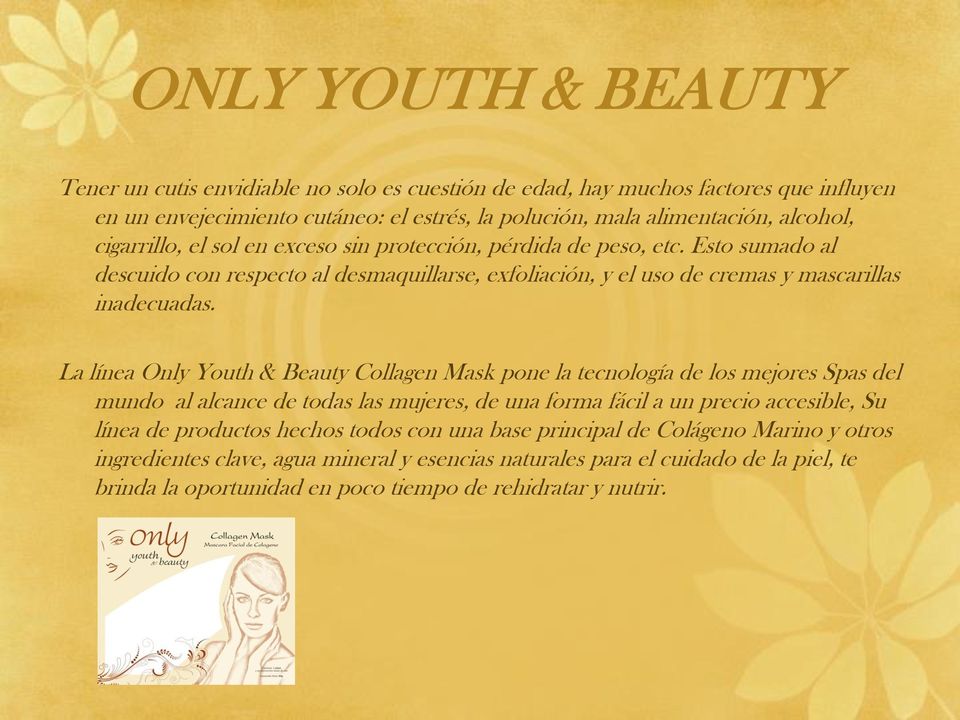 La línea Only Youth & Beauty Collagen Mask pone la tecnología de los mejores Spas del mundo al alcance de todas las mujeres, de una forma fácil a un precio accesible, Su línea de productos