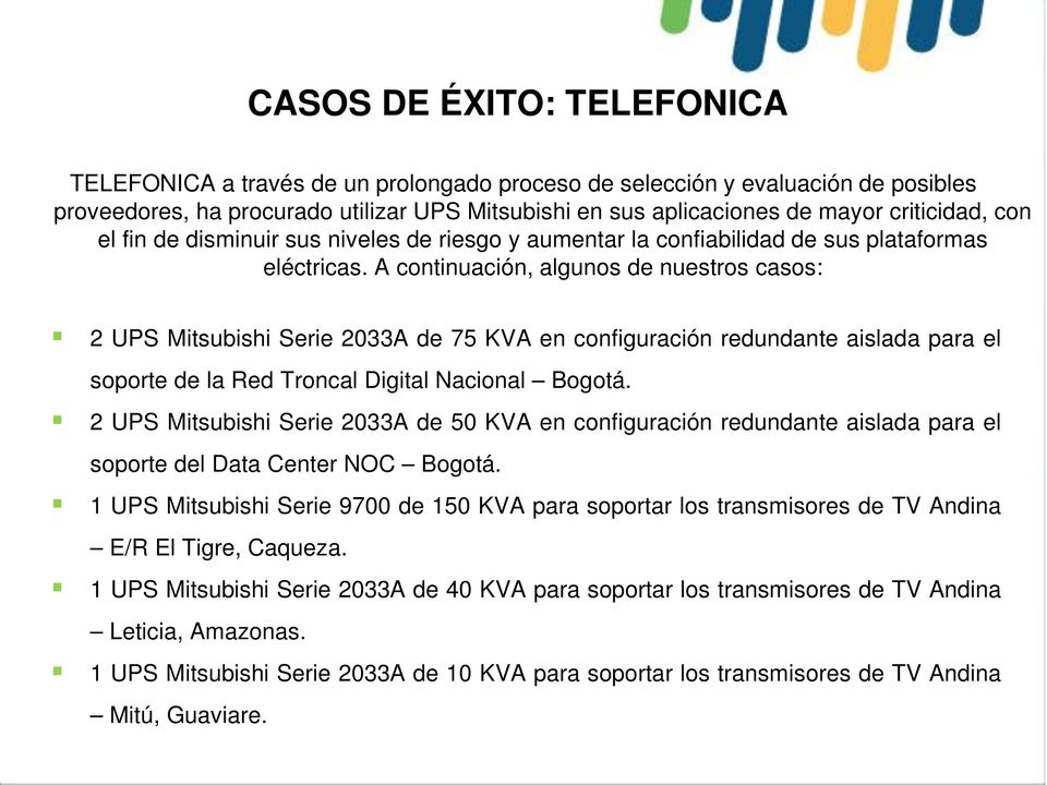 A continuación, algunos de nuestros casos: 2 UPS Mitsubishi Serie 2033A de 75 KVA en configuración redundante aislada para el soporte de la Red Troncal Digital Nacional Bogotá.