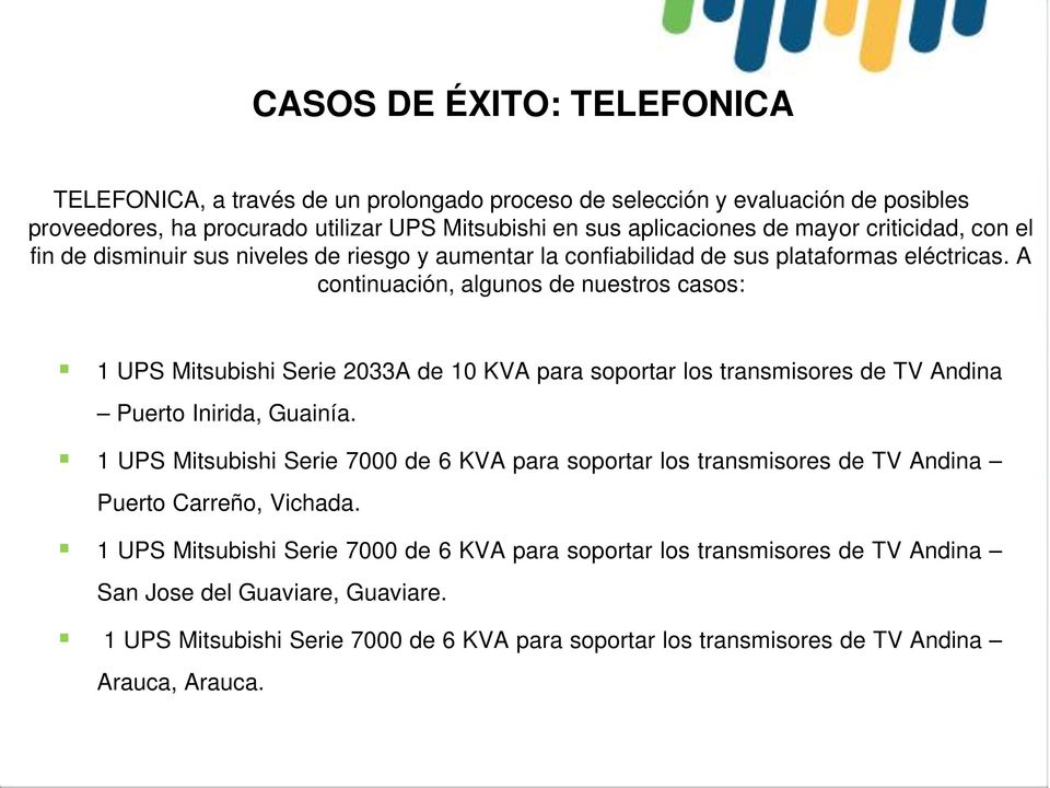 A continuación, algunos de nuestros casos: 1 UPS Mitsubishi Serie 2033A de 10 KVA para soportar los transmisores de TV Andina Puerto Inirida, Guainía.