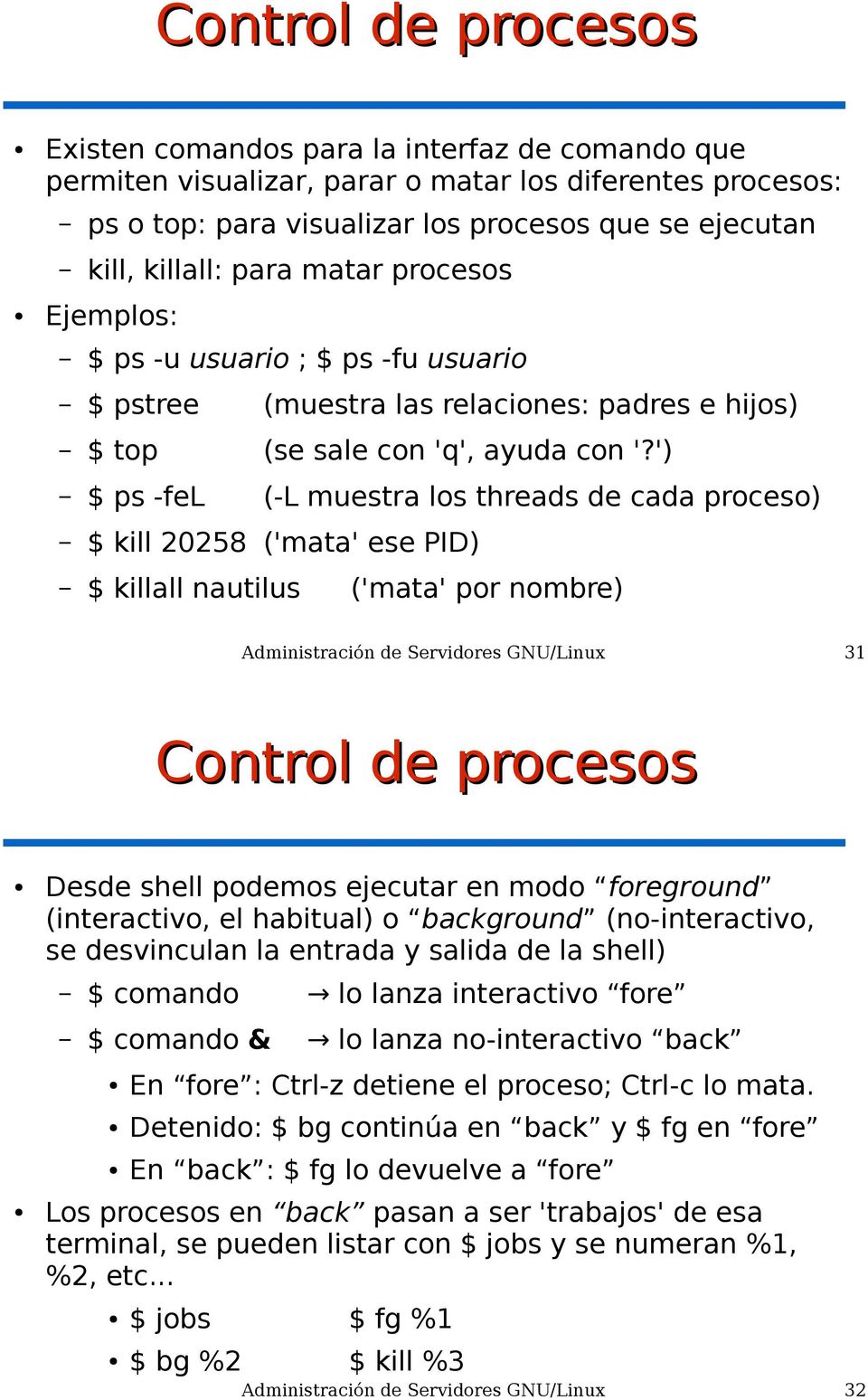 ') $ ps -fel (-L muestra los threads de cada proceso) $ kill 20258 ('mata' ese PID) $ killall nautilus ('mata' por nombre) Administración de Servidores GNU/Linux 31 Control de procesos Desde shell
