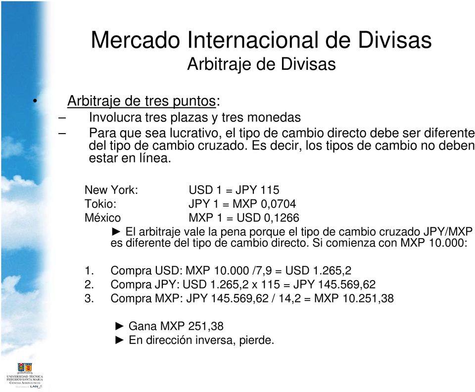 New York: USD 1 = JPY 115 Tokio: JPY 1 = MXP 0,0704 México MXP 1 = USD 0,1266 El arbitraje vale la pena porque el tipo de cambio cruzado JPY/MXP es diferente