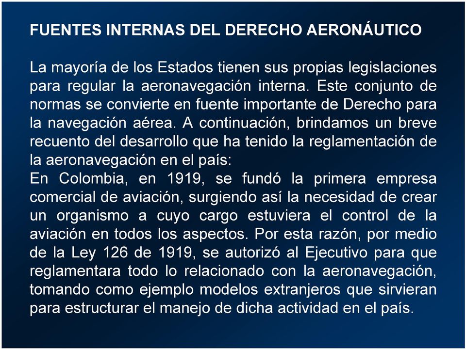 A continuación, brindamos un breve recuento del desarrollo que ha tenido la reglamentación de la aeronavegación en el país: En Colombia, en 1919, se fundó la primera empresa comercial de aviación,