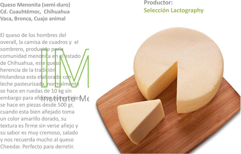 producido porla comunidad menonita en el estado de Chihuahua, este queso herencia de la tradición Holandesa esta elaborado con leche pasteurizada,