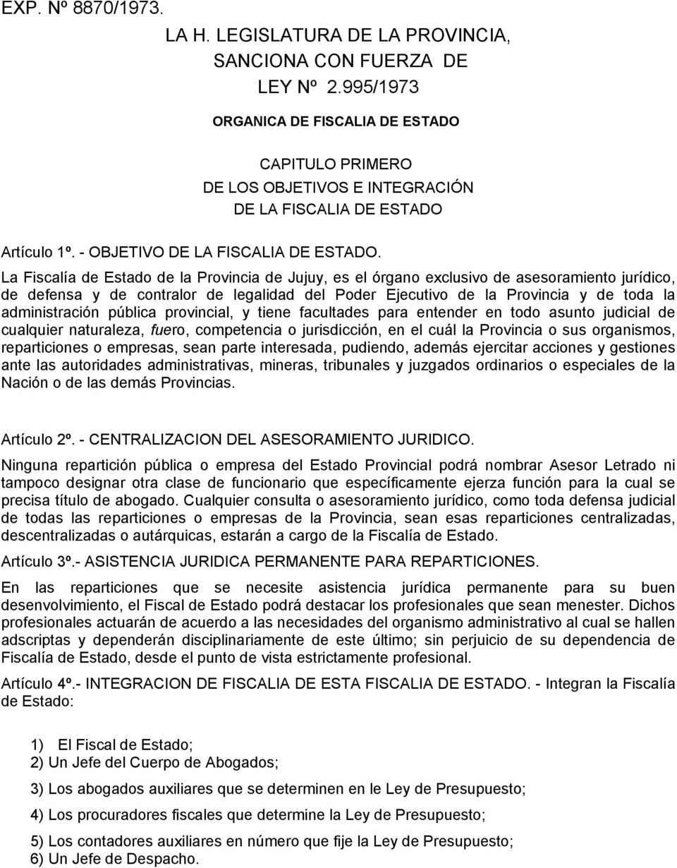 La Fiscalía de Estado de la Provincia de Jujuy, es el órgano exclusivo de asesoramiento jurídico, de defensa y de contralor de legalidad del Poder Ejecutivo de la Provincia y de toda la