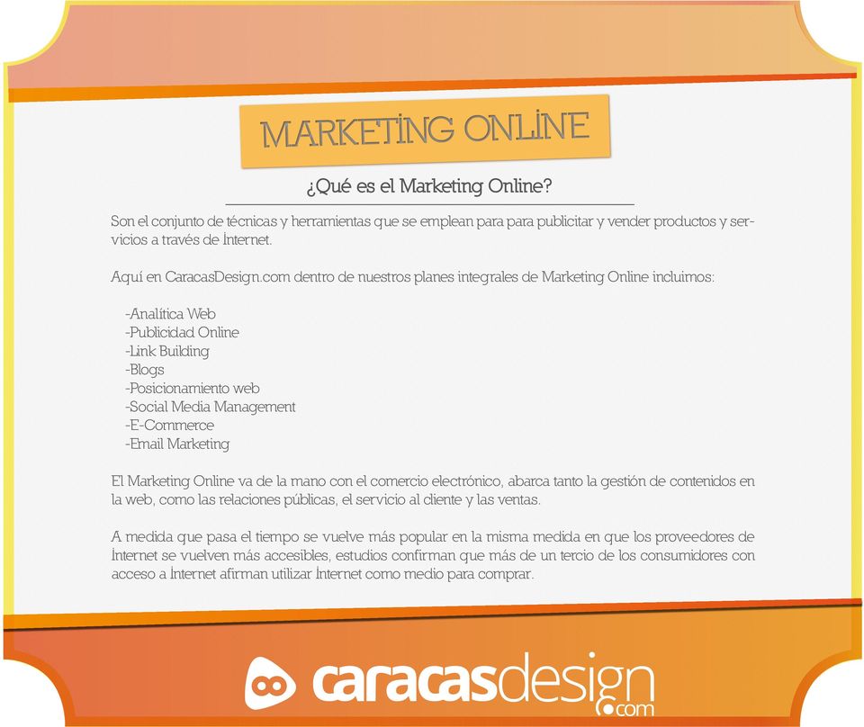 El Marketing Online va de la mano con el ercio electrónico, abarca tanto la gestión de contenidos en la web, o las relaciones públicas, el servicio al cliente y las ventas.