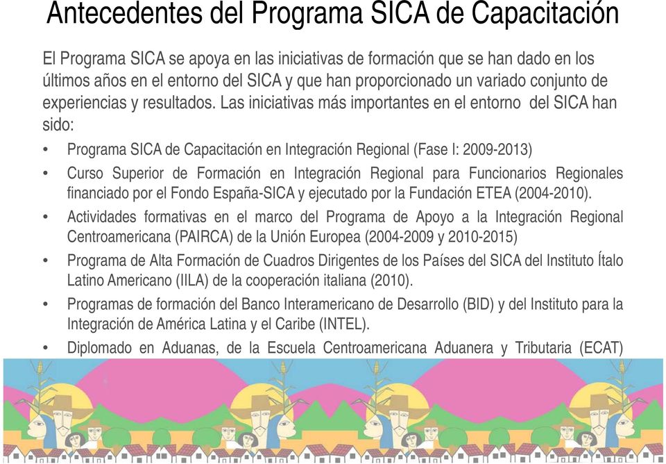 Las iniciativas más importantes en el entorno del SICA han sido: Programa SICA de Capacitación en Integración Regional (Fase I: 2009-2013) 2013) Curso Superior de Formación en Integración Regional