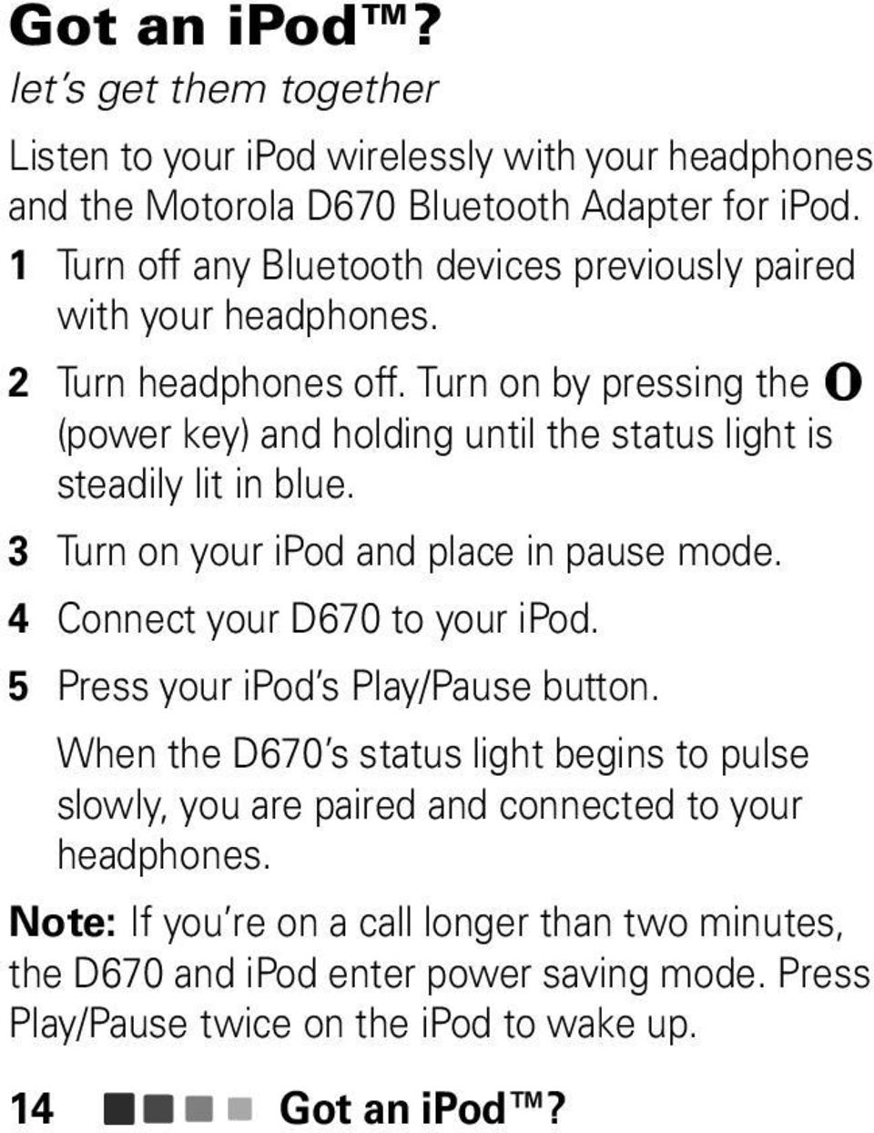 Turn on by pressing the (power key) and holding until the status light is steadily lit in blue. 3 Turn on your ipod and place in pause mode. 4 Connect your D670 to your ipod.
