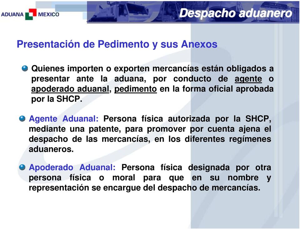 Agente Aduanal: Persona física autorizada por la SHCP, mediante una patente, para promover por cuenta ajena el despacho de las mercancías, en