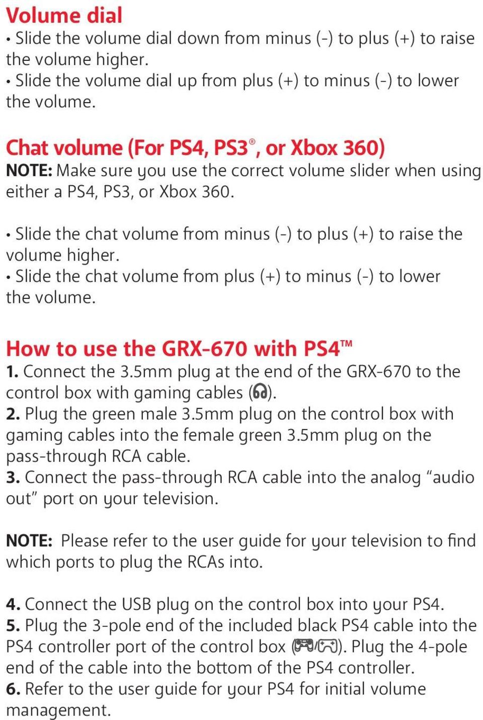 Slide the chat volume from minus (-) to plus (+) to raise the volume higher. Slide the chat volume from plus (+) to minus (-) to lower the volume. How to use the GRX-670 with PS4 TM 1. Connect the 3.