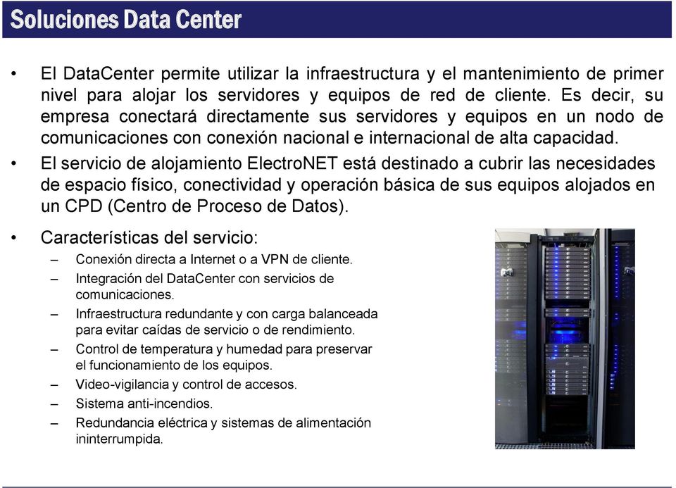 El servicio de alojamiento ElectroNET está destinado a cubrir las necesidades de espacio físico, conectividad y operación básica de sus equipos alojados en un CPD (Centro de Proceso de Datos).