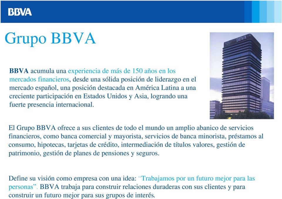 El Grupo BBVA ofrece a sus clientes de todo el mundo un amplio abanico de servicios financieros, como banca comercial y mayorista, servicios de banca minorista, préstamos al consumo, hipotecas,