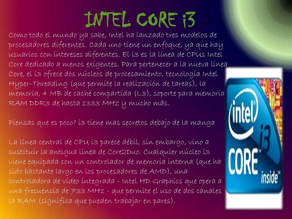 Para pertenecer a la nueva línea Core, el i3 ofrece dos núcleos de procesamiento, tecnología Intel Hyper-Threading (que permite la realización de tareas), la memoria, 4 MB de caché compartida (L3),