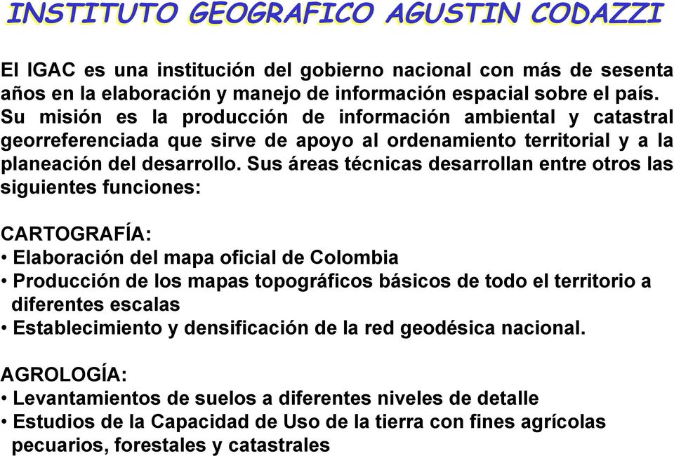 Sus áreas técnicas desarrollan entre otros las siguientes funciones: CARTOGRAFÍA: Elaboración del mapa oficial de Colombia Producción de los mapas topográficos básicos de todo el territorio a