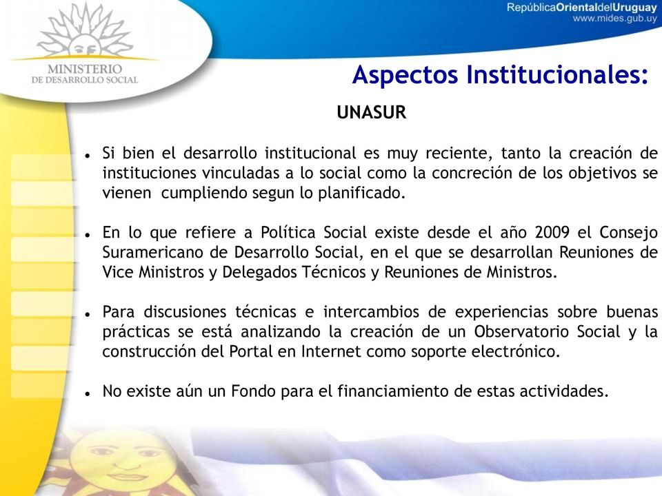 En lo que refiere a Política Social existe desde el año 2009 el Consejo Suramericano de Desarrollo Social, en el que se desarrollan Reuniones de Vice Ministros y Delegados